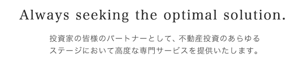 Always seeking the optimal solution. - 投資家の皆様のパートナーとして、不動産投資のあらゆるステージにおいて高度な専門サービスを提供いたします。